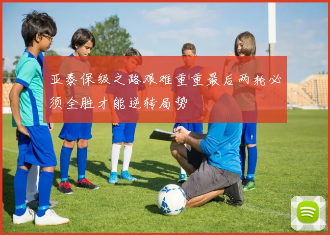 亚泰保级之路艰难重重最后两轮必须全胜才能逆转局势