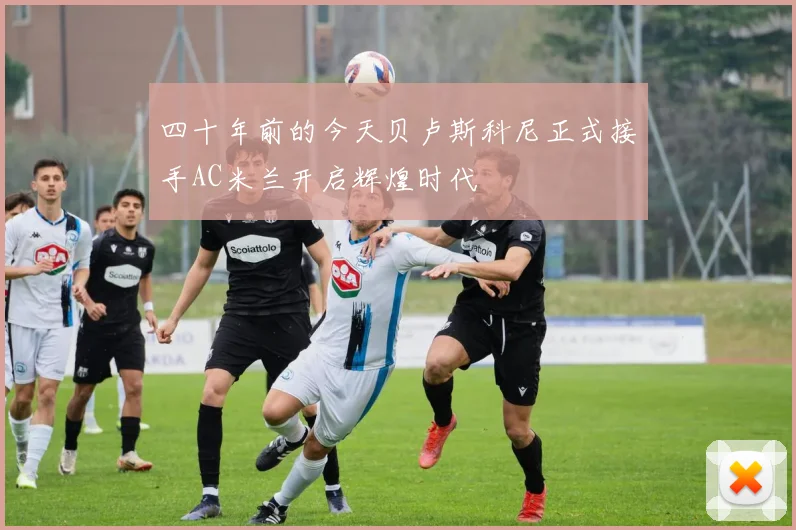四十年前的今天贝卢斯科尼正式接手AC米兰开启辉煌时代