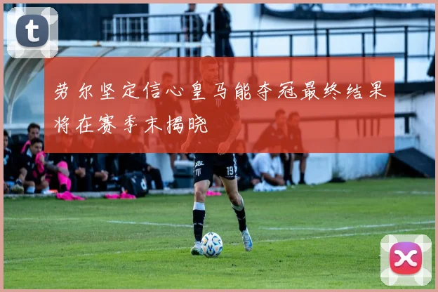 劳尔坚定信心皇马能夺冠最终结果将在赛季末揭晓