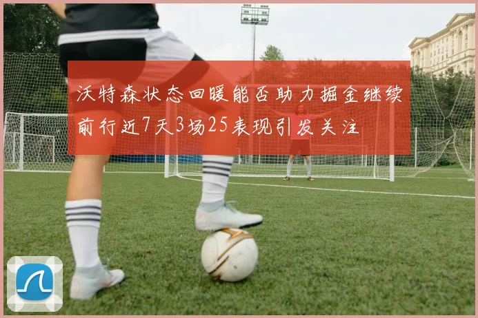 沃特森状态回暖能否助力掘金继续前行近7天3场25表现引发关注