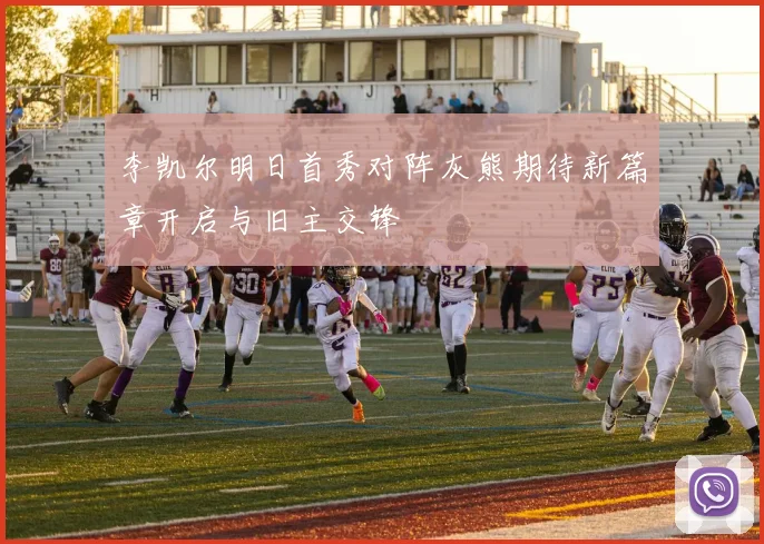 李凯尔明日首秀对阵灰熊期待新篇章开启与旧主交锋