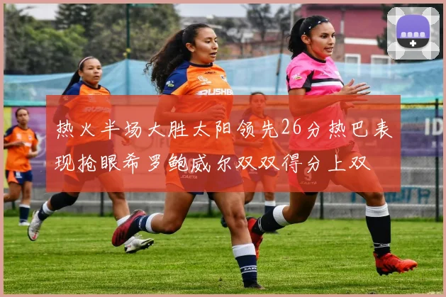 热火半场大胜太阳领先26分热巴表现抢眼希罗鲍威尔双双得分上双