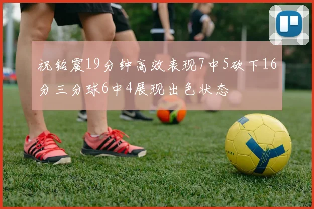祝铭震19分钟高效表现7中5砍下16分三分球6中4展现出色状态