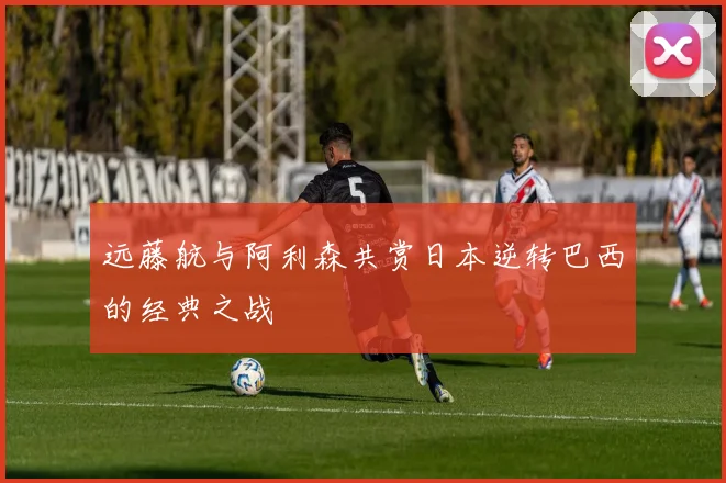远藤航与阿利森共赏日本逆转巴西的经典之战