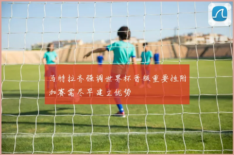 马特拉齐强调世界杯晋级重要性附加赛需尽早建立优势