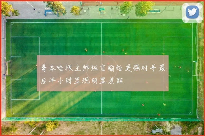 哥本哈根主帅坦言输给更强对手最后半小时显现明显差距