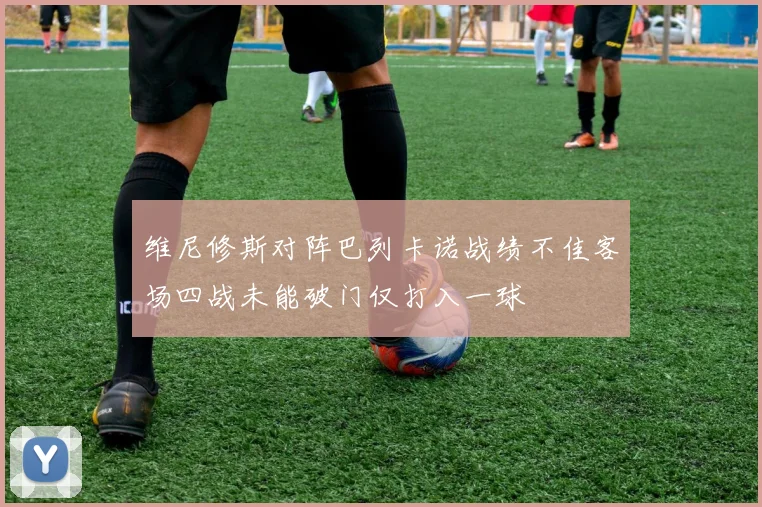 维尼修斯对阵巴列卡诺战绩不佳客场四战未能破门仅打入一球