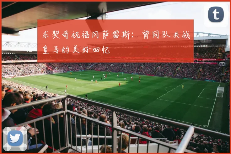 东契奇祝福冈萨雷斯：曾同队共战皇马的美好回忆