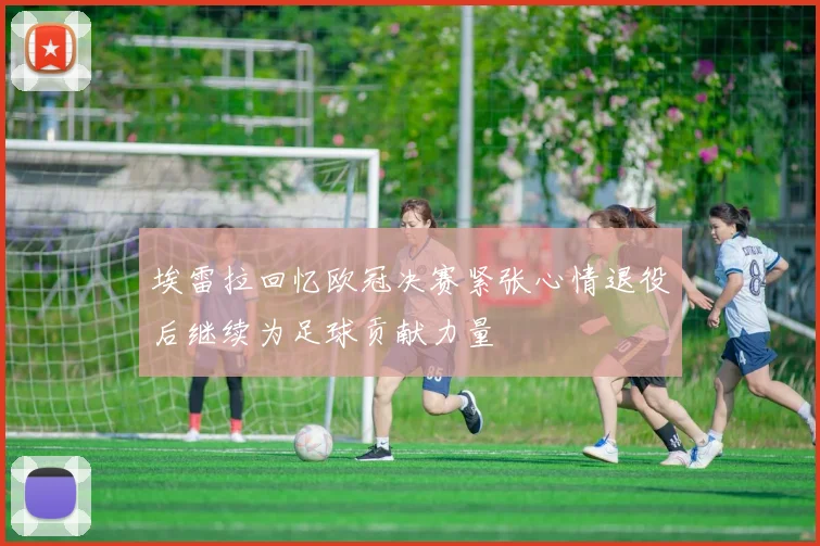 埃雷拉回忆欧冠决赛紧张心情退役后继续为足球贡献力量