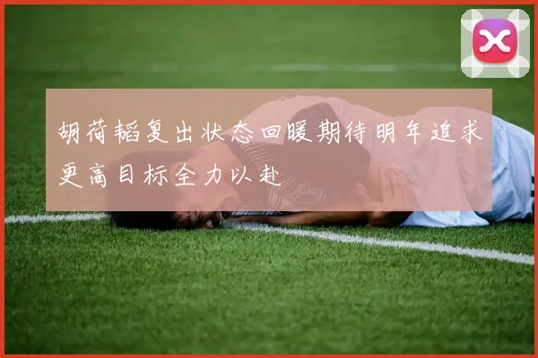 胡荷韬复出状态回暖期待明年追求更高目标全力以赴