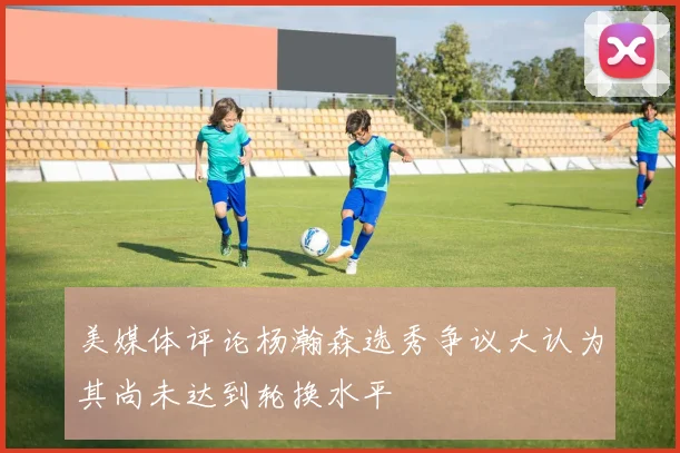 美媒体评论杨瀚森选秀争议大认为其尚未达到轮换水平