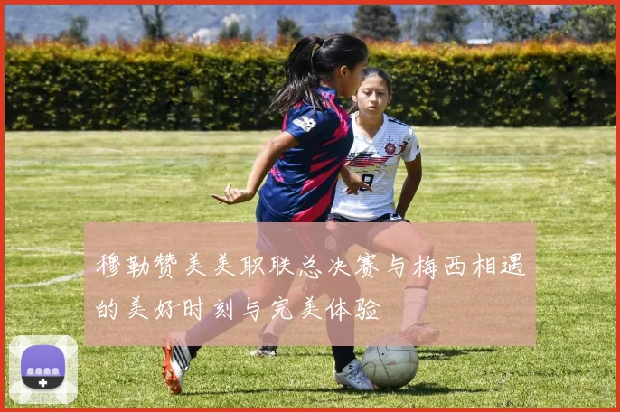 穆勒赞美美职联总决赛与梅西相遇的美好时刻与完美体验