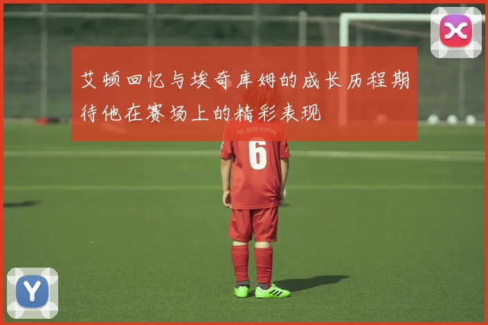 艾顿回忆与埃奇库姆的成长历程期待他在赛场上的精彩表现
