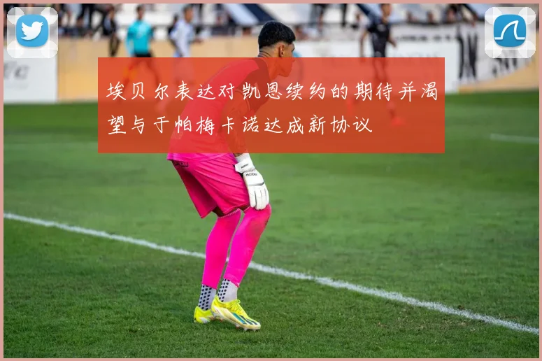 埃贝尔表达对凯恩续约的期待并渴望与于帕梅卡诺达成新协议