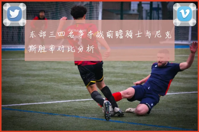 东部三四名争夺战前瞻骑士与尼克斯胜率对比分析