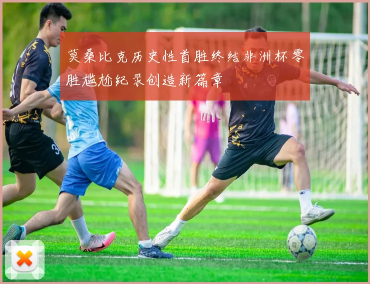 莫桑比克历史性首胜终结非洲杯零胜尴尬纪录创造新篇章