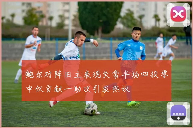 鲍尔对阵旧主表现失常半场四投零中仅贡献一助攻引发热议