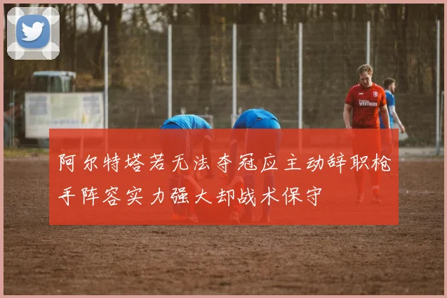 阿尔特塔若无法夺冠应主动辞职枪手阵容实力强大却战术保守