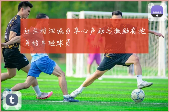 杜兰特坦诚分享心声励志激励有抱负的年轻球员