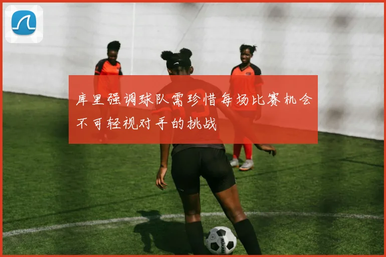 库里强调球队需珍惜每场比赛机会不可轻视对手的挑战