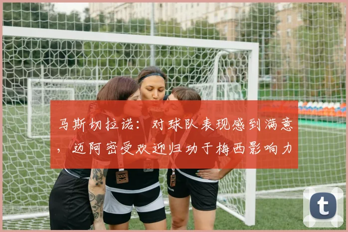 马斯切拉诺：对球队表现感到满意，迈阿密受欢迎归功于梅西影响力