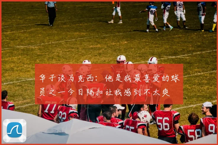 华子谈马克西：他是我最喜爱的球员之一今日隔扣让我感到不太爽