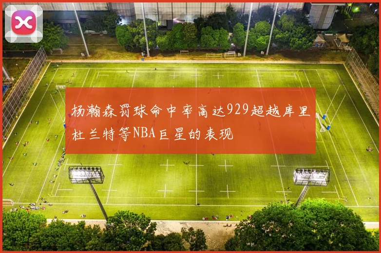 杨瀚森罚球命中率高达929超越库里杜兰特等NBA巨星的表现