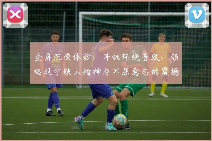 全屏沉浸体验，耳机环绕音效，领略辽宁铁人精神与不屈意志的震撼之旅