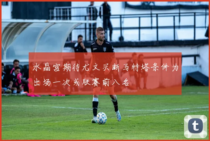 水晶宫期待尤文买断马特塔条件为出场一次或联赛前八名