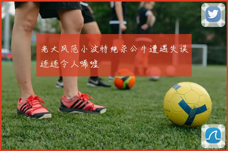 老大风范小波特绝杀公牛遭遇失误连连令人唏嘘