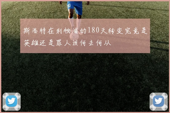 斯洛特在利物浦的180天转变究竟是英雄还是罪人该何去何从