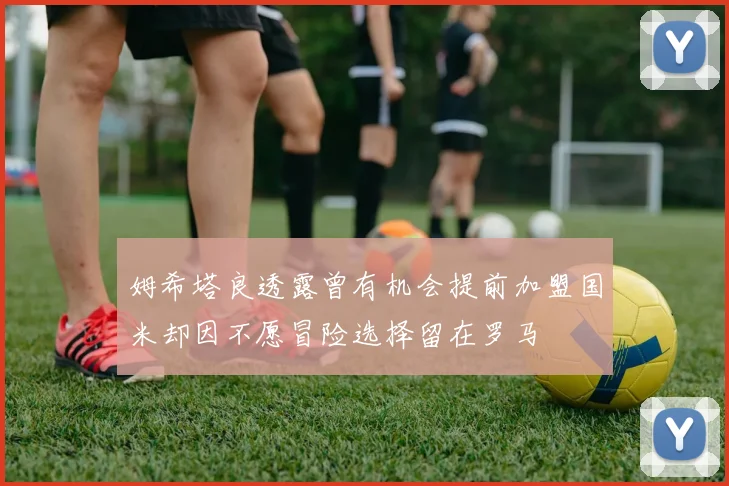 姆希塔良透露曾有机会提前加盟国米却因不愿冒险选择留在罗马