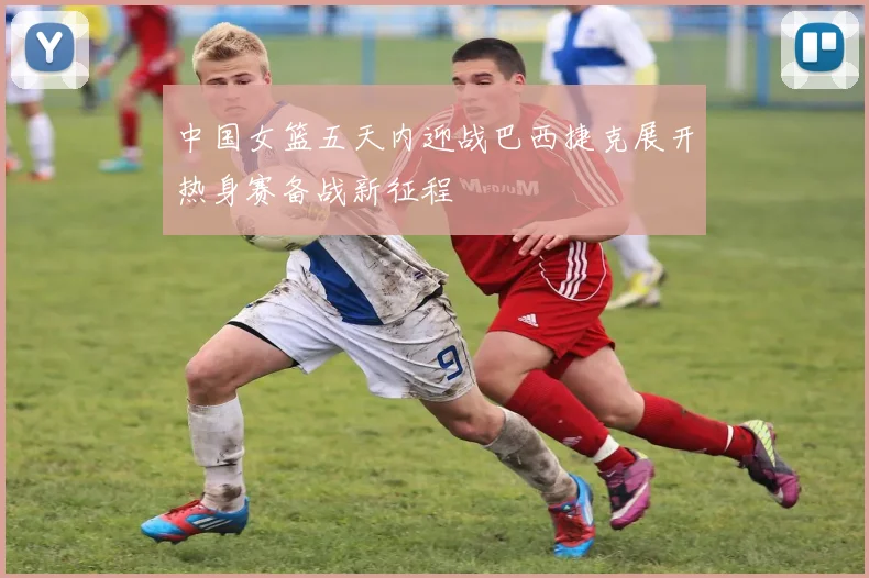 中国女篮五天内迎战巴西捷克展开热身赛备战新征程