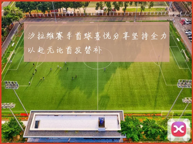 沙拉维赛季首球喜悦分享坚持全力以赴无论首发替补