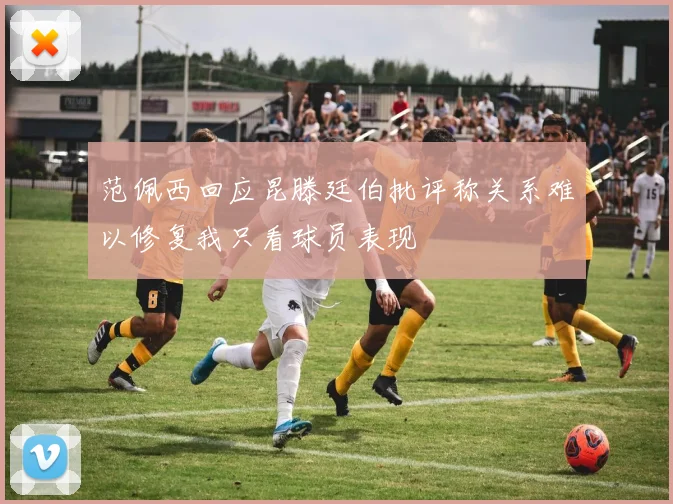 范佩西回应昆滕廷伯批评称关系难以修复我只看球员表现