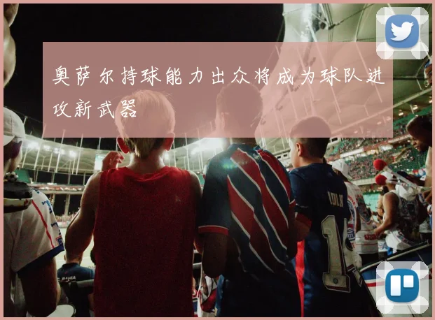 奥萨尔持球能力出众将成为球队进攻新武器