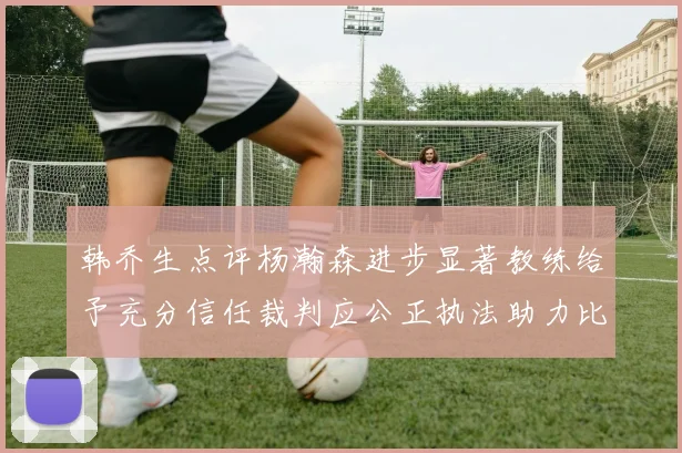 韩乔生点评杨瀚森进步显著教练给予充分信任裁判应公正执法助力比赛发展