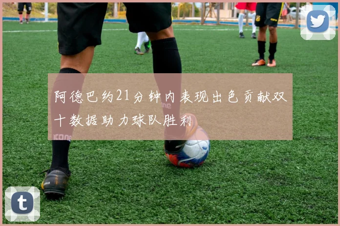 阿德巴约21分钟内表现出色贡献双十数据助力球队胜利
